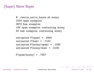 (Super) Naive Bayes
$ ./enron_naive_bayes.sh money
1500 spam examples
3672 ham examples
194 spam examples containing money
50 ham examples containing money
estimated P(spam) = .2900
estimated P(ham) = .7100
estimated P(money|spam) = .1293
estimated P(money|ham) = .0136
P(spam|money) = .7957
Jake Hofman (Columbia University) Classiﬁcation: Naive Bayes February 27, 2015 10 / 16
 