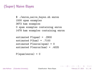 (Super) Naive Bayes
$ ./enron_naive_bayes.sh enron
1500 spam examples
3672 ham examples
0 spam examples containing enron
1478 ham examples containing enron
estimated P(spam) = .2900
estimated P(ham) = .7100
estimated P(enron|spam) = 0
estimated P(enron|ham) = .4025
P(spam|enron) = 0
Jake Hofman (Columbia University) Classiﬁcation: Naive Bayes February 27, 2015 11 / 16
 