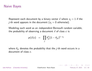 Naive Bayes
Represent each document by a binary vector ~x where xj = 1 if the
j-th word appears in the document (xj = 0 otherwise).
Modeling each word as an independent Bernoulli random variable,
the probability of observing a document ~x of class c is:
p (~x|c) =
Y
j
✓
xj
jc (1 − ✓jc)1−xj
where ✓jc denotes the probability that the j-th word occurs in a
document of class c.
Jake Hofman (Columbia University) Classiﬁcation: Naive Bayes February 27, 2015 12 / 16
 