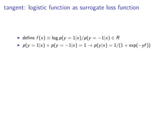 tangent: logistic function as surrogate loss function
◮ deﬁne f (x) ≡ log p(y = 1|x)/p(y = −1|x) ∈ R
◮ p(y = 1|x) + p(y = −1|x) = 1 → p(y|x) = 1/(1 + exp(−yf ))
 
