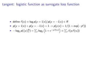 tangent: logistic function as surrogate loss function
◮ deﬁne f (x) ≡ log p(y = 1|x)/p(y = −1|x) ∈ R
◮ p(y = 1|x) + p(y = −1|x) = 1 → p(y|x) = 1/(1 + exp(−yf ))
◮ − log2 p({y}N
1 ) = i log2 1 + e−yi f (xi ) ≡ i ℓ(yi f (xi ))
 