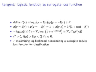 tangent: logistic function as surrogate loss function
◮ deﬁne f (x) ≡ log p(y = 1|x)/p(y = −1|x) ∈ R
◮ p(y = 1|x) + p(y = −1|x) = 1 → p(y|x) = 1/(1 + exp(−yf ))
◮ − log2 p({y}N
1 ) = i log2 1 + e−yi f (xi ) ≡ i ℓ(yi f (xi ))
◮ ℓ′′ > 0, ℓ(µ) > 1[µ < 0] ∀µ ∈ R.
◮ ∴ maximizing log-likelihood is minimizing a surrogate convex
loss function for classiﬁcation
 
