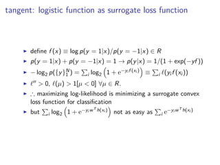 tangent: logistic function as surrogate loss function
◮ deﬁne f (x) ≡ log p(y = 1|x)/p(y = −1|x) ∈ R
◮ p(y = 1|x) + p(y = −1|x) = 1 → p(y|x) = 1/(1 + exp(−yf ))
◮ − log2 p({y}N
1 ) = i log2 1 + e−yi f (xi ) ≡ i ℓ(yi f (xi ))
◮ ℓ′′ > 0, ℓ(µ) > 1[µ < 0] ∀µ ∈ R.
◮ ∴ maximizing log-likelihood is minimizing a surrogate convex
loss function for classiﬁcation
◮ but i log2 1 + e−yi wT h(xi ) not as easy as i e−yi wT h(xi )
 