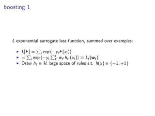 boosting 1
L exponential surrogate loss function, summed over examples:
◮ L[F] = i exp (−yi F(xi ))
◮ = i exp −yi
t
t′ wt′ ht′ (xi ) ≡ Lt(wt)
◮ Draw ht ∈ H large space of rules s.t. h(x) ∈ {−1, +1}
 