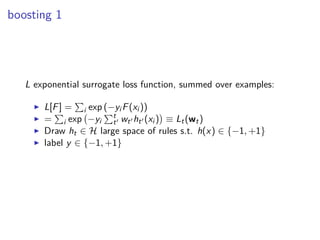 boosting 1
L exponential surrogate loss function, summed over examples:
◮ L[F] = i exp (−yi F(xi ))
◮ = i exp −yi
t
t′ wt′ ht′ (xi ) ≡ Lt(wt)
◮ Draw ht ∈ H large space of rules s.t. h(x) ∈ {−1, +1}
◮ label y ∈ {−1, +1}
 