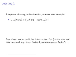 boosting 1
L exponential surrogate loss function, summed over examples:
◮ Lt+1(wt; w) ≡ i dt
i exp (−yi wht+1(xi ))
Punchlines: sparse, predictive, interpretable, fast (to execute), and
easy to extend, e.g., trees, ﬂexible hypotheses spaces, L1, L∞
4, . . .
 