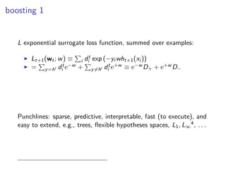 boosting 1
L exponential surrogate loss function, summed over examples:
◮ Lt+1(wt; w) ≡ i dt
i exp (−yi wht+1(xi ))
◮ = y=h′ dt
i e−w + y=h′ dt
i e+w ≡ e−w D+ + e+w D−
Punchlines: sparse, predictive, interpretable, fast (to execute), and
easy to extend, e.g., trees, ﬂexible hypotheses spaces, L1, L∞
4, . . .
 