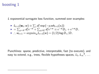 boosting 1
L exponential surrogate loss function, summed over examples:
◮ Lt+1(wt; w) ≡ i dt
i exp (−yi wht+1(xi ))
◮ = y=h′ dt
i e−w + y=h′ dt
i e+w ≡ e−w D+ + e+w D−
◮ ∴ wt+1 = argminw Lt+1(w) = (1/2) log D+/D−
Punchlines: sparse, predictive, interpretable, fast (to execute), and
easy to extend, e.g., trees, ﬂexible hypotheses spaces, L1, L∞
4, . . .
 