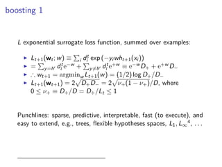 boosting 1
L exponential surrogate loss function, summed over examples:
◮ Lt+1(wt; w) ≡ i dt
i exp (−yi wht+1(xi ))
◮ = y=h′ dt
i e−w + y=h′ dt
i e+w ≡ e−w D+ + e+w D−
◮ ∴ wt+1 = argminw Lt+1(w) = (1/2) log D+/D−
◮ Lt+1(wt+1) = 2 D+D− = 2 ν+(1 − ν+)/D, where
0 ≤ ν+ ≡ D+/D = D+/Lt ≤ 1
Punchlines: sparse, predictive, interpretable, fast (to execute), and
easy to extend, e.g., trees, ﬂexible hypotheses spaces, L1, L∞
4, . . .
 