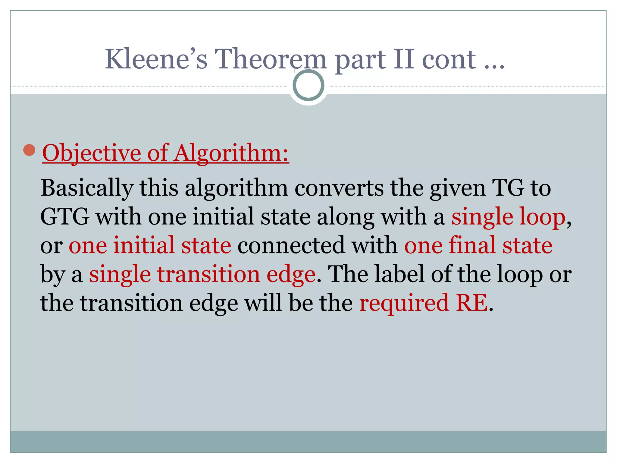 Kleene’s Theorem part II cont …
Objective of Algorithm:
Basically this algorithm converts the given TG to
GTG with one initial state along with a single loop,
or one initial state connected with one final state
by a single transition edge. The label of the loop or
the transition edge will be the required RE.
 