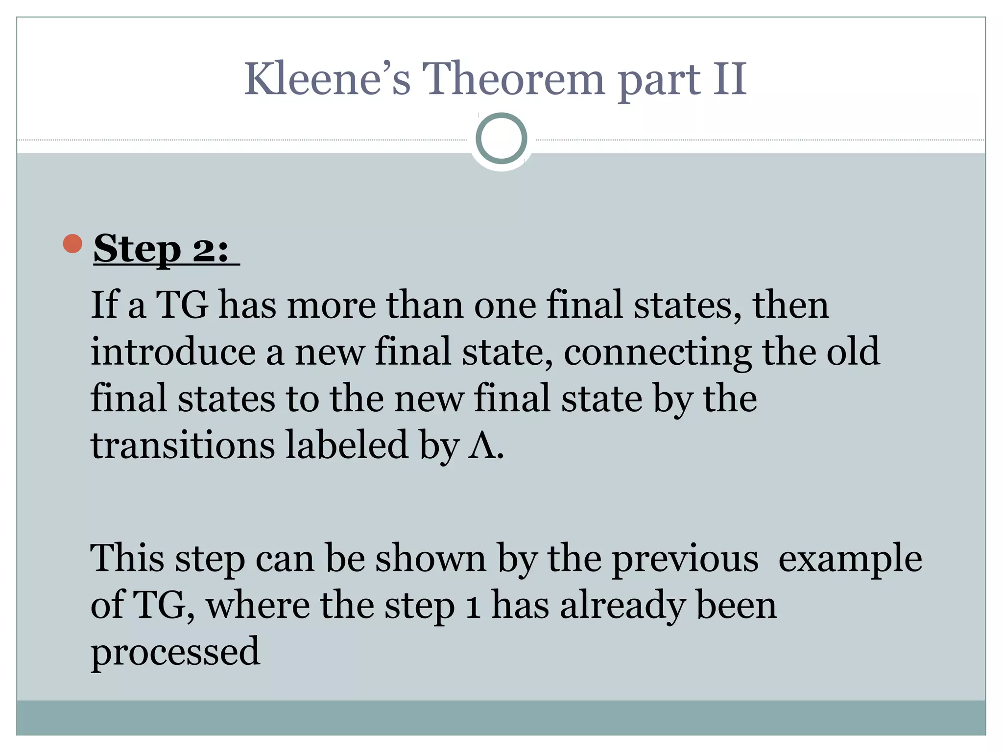 Kleene’s Theorem part II
Step 2:
If a TG has more than one final states, then
introduce a new final state, connecting the old
final states to the new final state by the
transitions labeled by Λ.
This step can be shown by the previous example
of TG, where the step 1 has already been
processed
 