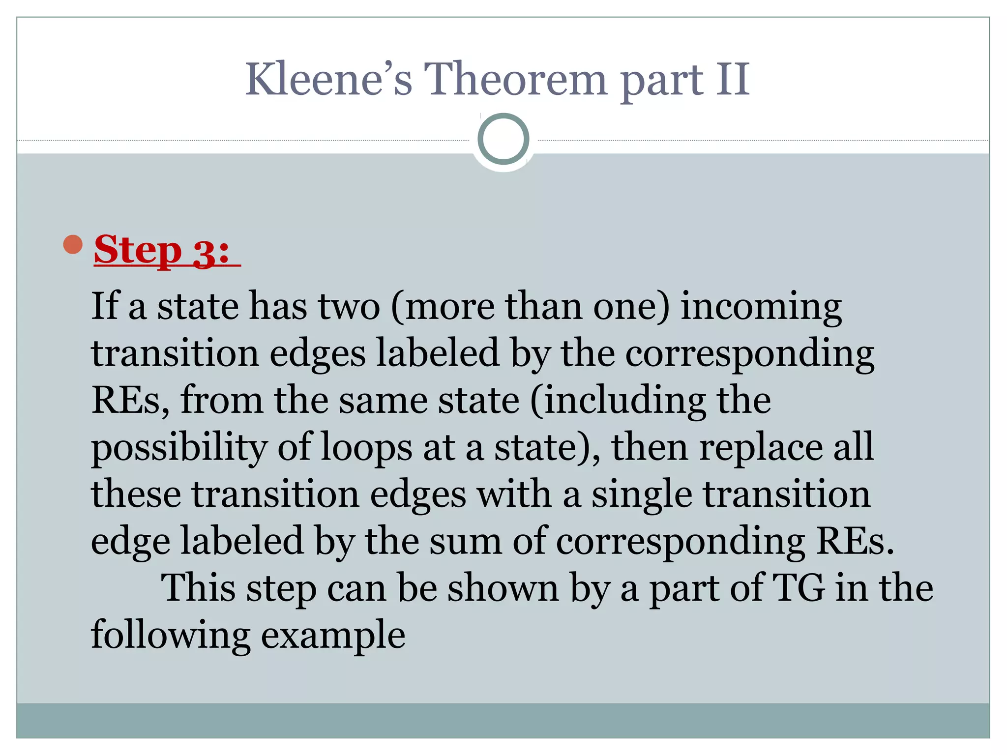 Kleene’s Theorem part II
Step 3:
If a state has two (more than one) incoming
transition edges labeled by the corresponding
REs, from the same state (including the
possibility of loops at a state), then replace all
these transition edges with a single transition
edge labeled by the sum of corresponding REs.
This step can be shown by a part of TG in the
following example
 