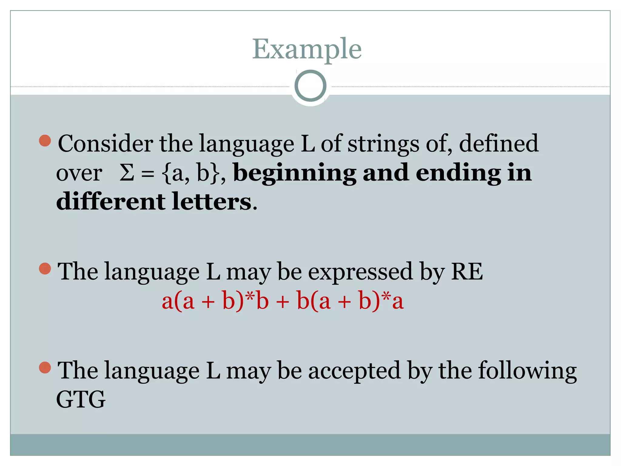 Example
Consider the language L of strings of, defined
over Σ = {a, b}, beginning and ending in
different letters.
The language L may be expressed by RE
a(a + b)*b + b(a + b)*a
The language L may be accepted by the following
GTG
 