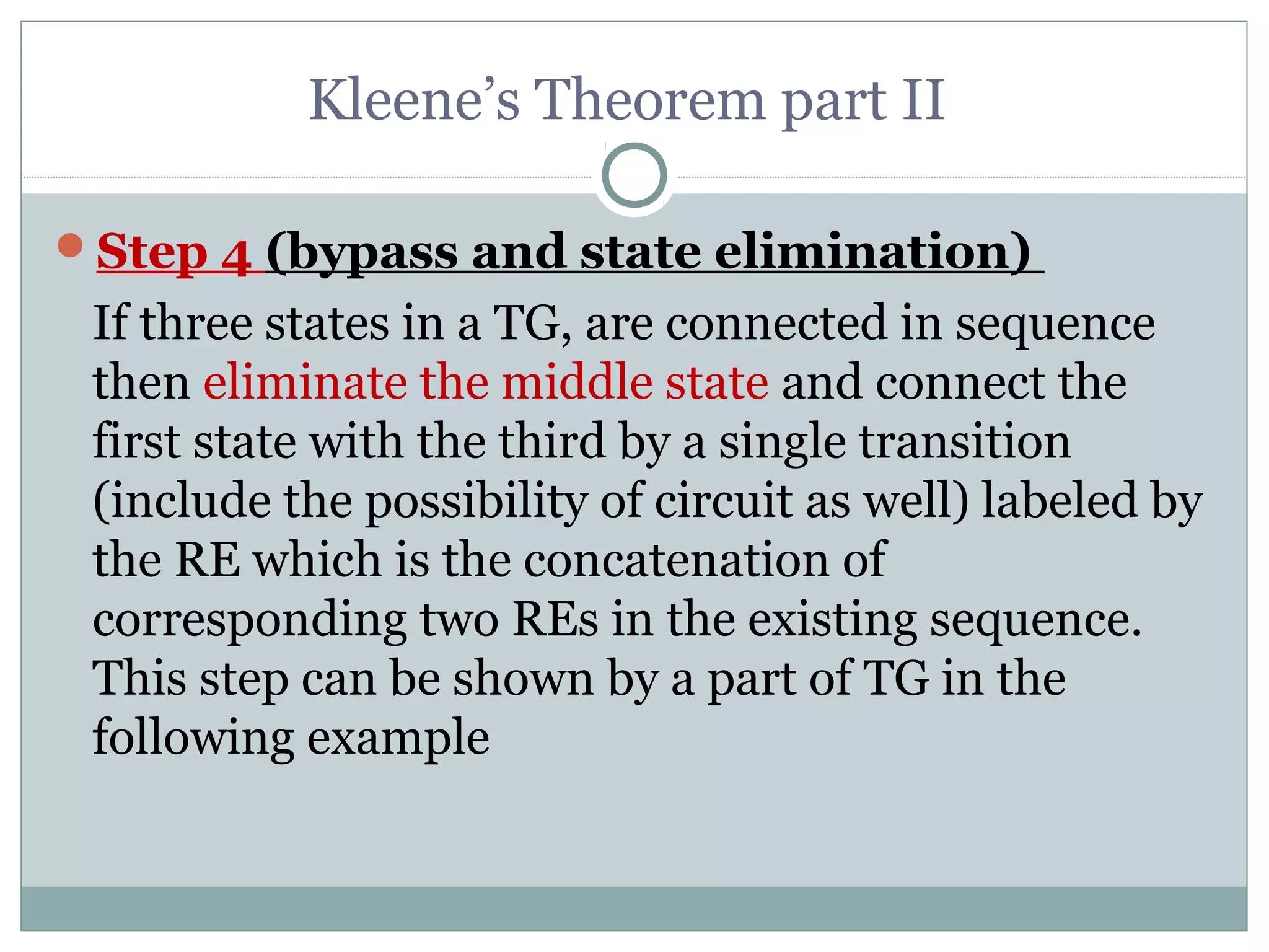 Kleene’s Theorem part II
Step 4 (bypass and state elimination)
If three states in a TG, are connected in sequence
then eliminate the middle state and connect the
first state with the third by a single transition
(include the possibility of circuit as well) labeled by
the RE which is the concatenation of
corresponding two REs in the existing sequence.
This step can be shown by a part of TG in the
following example
 