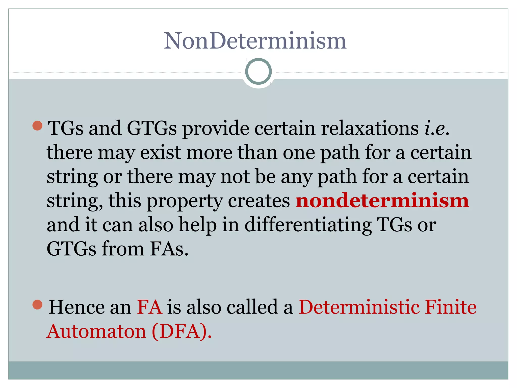 NonDeterminism
TGs and GTGs provide certain relaxations i.e.
there may exist more than one path for a certain
string or there may not be any path for a certain
string, this property creates nondeterminism
and it can also help in differentiating TGs or
GTGs from FAs.
Hence an FA is also called a Deterministic Finite
Automaton (DFA).
 