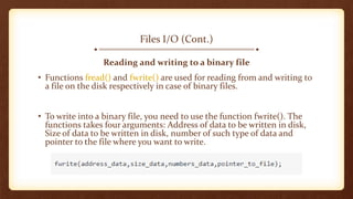 Files I/O (Cont.)
Reading and writing to a binary file
• Functions fread() and fwrite() are used for reading from and writing to
a file on the disk respectively in case of binary files.
• To write into a binary file, you need to use the function fwrite(). The
functions takes four arguments: Address of data to be written in disk,
Size of data to be written in disk, number of such type of data and
pointer to the file where you want to write.
 