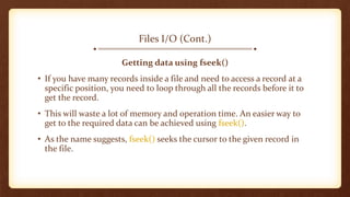 Files I/O (Cont.)
Getting data using fseek()
• If you have many records inside a file and need to access a record at a
specific position, you need to loop through all the records before it to
get the record.
• This will waste a lot of memory and operation time. An easier way to
get to the required data can be achieved using fseek().
• As the name suggests, fseek() seeks the cursor to the given record in
the file.
 