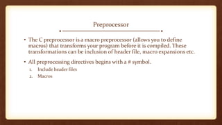Preprocessor
• The C preprocessor is a macro preprocessor (allows you to define
macros) that transforms your program before it is compiled. These
transformations can be inclusion of header file, macro expansions etc.
• All preprocessing directives begins with a # symbol.
1. Include header files
2. Macros
 