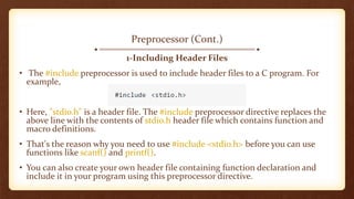 Preprocessor (Cont.)
1-Including Header Files
• The #include preprocessor is used to include header files to a C program. For
example,
• Here, "stdio.h" is a header file. The #include preprocessor directive replaces the
above line with the contents of stdio.h header file which contains function and
macro definitions.
• That's the reason why you need to use #include <stdio.h> before you can use
functions like scanf() and printf().
• You can also create your own header file containing function declaration and
include it in your program using this preprocessor directive.
 