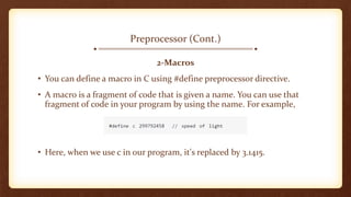 Preprocessor (Cont.)
2-Macros
• You can define a macro in C using #define preprocessor directive.
• A macro is a fragment of code that is given a name. You can use that
fragment of code in your program by using the name. For example,
• Here, when we use c in our program, it's replaced by 3.1415.
 