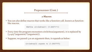 Preprocessor (Cont.)
2-Macros
• You can also define macros that works like a function call, known as function-
like macros.
• Every time the program encounters circleArea(argument), it is replaced by
(3.1415*(argument)*(argument)).
• Suppose, we passed 5 as an argument then, it expands as below:
 