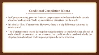 Conditional Compilation (Cont.)
• In C programming, you can instruct preprocessor whether to include certain
chuck of code or not. To do so, conditional directives can be used.
• It's similar like a if statement. However, there is a big difference you need to
understand.
• The if statement is tested during the execution time to check whether a block of
code should be executed or not whereas, the conditionals is used to include (or
skip) certain chucks of code in your program before execution.
 