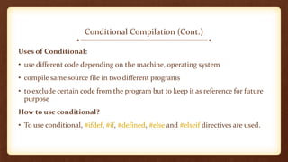 Conditional Compilation (Cont.)
Uses of Conditional:
• use different code depending on the machine, operating system
• compile same source file in two different programs
• to exclude certain code from the program but to keep it as reference for future
purpose
How to use conditional?
• To use conditional, #ifdef, #if, #defined, #else and #elseif directives are used.
 