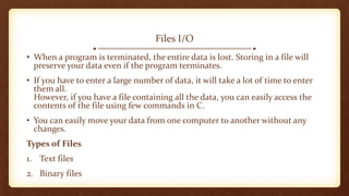 Files I/O
• When a program is terminated, the entire data is lost. Storing in a file will
preserve your data even if the program terminates.
• If you have to enter a large number of data, it will take a lot of time to enter
them all.
However, if you have a file containing all the data, you can easily access the
contents of the file using few commands in C.
• You can easily move your data from one computer to another without any
changes.
Types of Files
1. Text files
2. Binary files
 