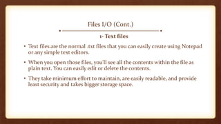 Files I/O (Cont.)
1- Text files
• Text files are the normal .txt files that you can easily create using Notepad
or any simple text editors.
• When you open those files, you'll see all the contents within the file as
plain text. You can easily edit or delete the contents.
• They take minimum effort to maintain, are easily readable, and provide
least security and takes bigger storage space.
 