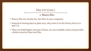 Files I/O (Cont.)
2- Binary files
• Binary files are mostly the .bin files in your computer.
• Instead of storing data in plain text, they store it in the binary form (0's
and 1's).
• They can hold higher amount of data, are not readable easily and provides
a better security than text files.
 