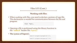 Files I/O (Cont.)
Working with files
• When working with files, you need to declare a pointer of type file.
This declaration is needed for communication between the file and
program.
• Opening a file is performed using the library function in
the "stdio.h" header file: fopen().
• The syntax of fopen().
 