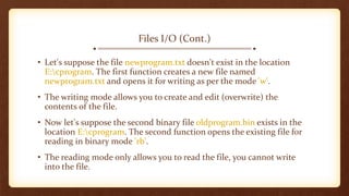 Files I/O (Cont.)
• Let's suppose the file newprogram.txt doesn't exist in the location
E:cprogram. The first function creates a new file named
newprogram.txt and opens it for writing as per the mode 'w'.
• The writing mode allows you to create and edit (overwrite) the
contents of the file.
• Now let's suppose the second binary file oldprogram.bin exists in the
location E:cprogram. The second function opens the existing file for
reading in binary mode 'rb'.
• The reading mode only allows you to read the file, you cannot write
into the file.
 