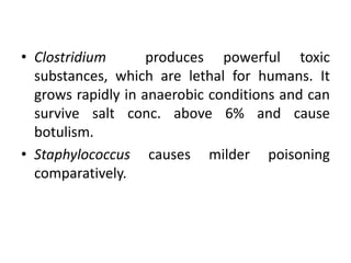 • Clostridium produces powerful toxic
substances, which are lethal for humans. It
grows rapidly in anaerobic conditions and can
survive salt conc. above 6% and cause
botulism.
• Staphylococcus causes milder poisoning
comparatively.
 