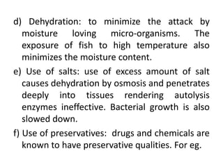 d) Dehydration: to minimize the attack by
moisture loving micro-organisms. The
exposure of fish to high temperature also
minimizes the moisture content.
e) Use of salts: use of excess amount of salt
causes dehydration by osmosis and penetrates
deeply into tissues rendering autolysis
enzymes ineffective. Bacterial growth is also
slowed down.
f) Use of preservatives: drugs and chemicals are
known to have preservative qualities. For eg.
 