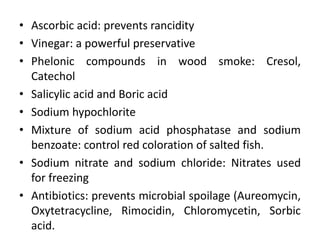 • Ascorbic acid: prevents rancidity
• Vinegar: a powerful preservative
• Phelonic compounds in wood smoke: Cresol,
Catechol
• Salicylic acid and Boric acid
• Sodium hypochlorite
• Mixture of sodium acid phosphatase and sodium
benzoate: control red coloration of salted fish.
• Sodium nitrate and sodium chloride: Nitrates used
for freezing
• Antibiotics: prevents microbial spoilage (Aureomycin,
Oxytetracycline, Rimocidin, Chloromycetin, Sorbic
acid.
 