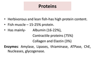 Proteins
• Herbivorous and lean fish-has high protein content.
• Fish muscle – 15-25% protein.
• Has mainly- Albumin (16-22%),
Contractile proteins (75%)
Collagen and Elastin (3%)
Enzymes: Amylase, Lipases, thiaminase, ATPase, ChE,
Nucleases, glycogenase.
 