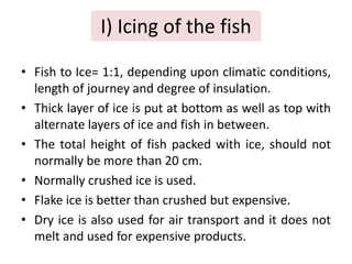 I) Icing of the fish
• Fish to Ice= 1:1, depending upon climatic conditions,
length of journey and degree of insulation.
• Thick layer of ice is put at bottom as well as top with
alternate layers of ice and fish in between.
• The total height of fish packed with ice, should not
normally be more than 20 cm.
• Normally crushed ice is used.
• Flake ice is better than crushed but expensive.
• Dry ice is also used for air transport and it does not
melt and used for expensive products.
 