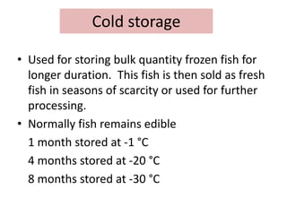 Cold storage
• Used for storing bulk quantity frozen fish for
longer duration. This fish is then sold as fresh
fish in seasons of scarcity or used for further
processing.
• Normally fish remains edible
1 month stored at -1 °C
4 months stored at -20 °C
8 months stored at -30 °C
 