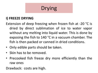 Drying
I) FREEZE DRYING
Extension of deep freezing when frozen fish at -20 °C is
dried by direct sublimation of ice to water vapor
without any melting into liquid water. This is done by
exposing the fish to 140 °C in a vacuum chamber. The
fish is then packed or canned in dried conditions.
• Only edible parts should be taken.
• Skin has to be removed.
• Precooked fish freeze dry more efficiently than the
raw ones
Drawback: costs are high.
 