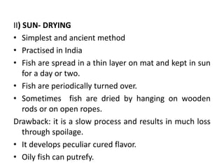 II) SUN- DRYING
• Simplest and ancient method
• Practised in India
• Fish are spread in a thin layer on mat and kept in sun
for a day or two.
• Fish are periodically turned over.
• Sometimes fish are dried by hanging on wooden
rods or on open ropes.
Drawback: it is a slow process and results in much loss
through spoilage.
• It develops peculiar cured flavor.
• Oily fish can putrefy.
 