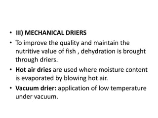 • III) MECHANICAL DRIERS
• To improve the quality and maintain the
nutritive value of fish , dehydration is brought
through driers.
• Hot air dries are used where moisture content
is evaporated by blowing hot air.
• Vacuum drier: application of low temperature
under vacuum.
 
