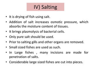 IV) Salting
• It is drying of fish using salt.
• Addition of salt increases osmotic pressure, which
absorbs the moisture content of tissues.
• It brings plasmolysis of bacterial cells.
• Only pure salt should be used.
• Prior to salting gills and other organs are removed.
• Small sized fishes are used as such.
• In Large fishes , many incisions are made for
penetration of salts.
• Considerable large sized fishes are cut into pieces.
 