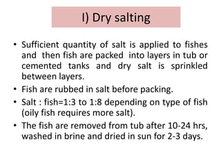 I) Dry salting
• Sufficient quantity of salt is applied to fishes
and then fish are packed into layers in tub or
cemented tanks and dry salt is sprinkled
between layers.
• Fish are rubbed in salt before packing.
• Salt : fish=1:3 to 1:8 depending on type of fish
(oily fish requires more salt).
• The fish are removed from tub after 10-24 hrs,
washed in brine and dried in sun for 2-3 days.
 