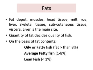 Fats
• Fat depot: muscles, head tissue, milt, roe,
liver, skeletal tissue, sub-cutaneous tissue,
viscera. Liver is the main site.
• Quantity of fat decides quality of fish.
• On the basis of fat contents:
Oily or Fatty fish (fat > than 8%)
Average Fatty fish (1-8%)
Lean Fish (< 1%).
 