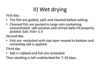 II) Wet drying
First day:
• The fish are gutted, split and cleaned before salting.
• Cleaned fish are packed in large vats containing
concentrated salt solution and stirred daily till properly
pickled. Salt: fish= 1:3
Second day
• Fish are restacked with top layer moved to bottom and
remaining salt is applied.
Third day
• Salt is rubbed and fish are restacked.
Then stacking is left undisturbed for 7-10 days.
 