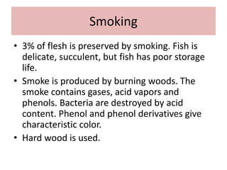 Smoking
• 3% of flesh is preserved by smoking. Fish is
delicate, succulent, but fish has poor storage
life.
• Smoke is produced by burning woods. The
smoke contains gases, acid vapors and
phenols. Bacteria are destroyed by acid
content. Phenol and phenol derivatives give
characteristic color.
• Hard wood is used.
 