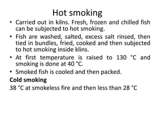 Hot smoking
• Carried out in kilns. Fresh, frozen and chilled fish
can be subjected to hot smoking.
• Fish are washed, salted, excess salt rinsed, then
tied in bundles, fried, cooked and then subjected
to hot smoking inside klins.
• At first temperature is raised to 130 °C and
smoking is done at 40 °C.
• Smoked fish is cooled and then packed.
Cold smoking
38 °C at smokeless fire and then less than 28 °C
 