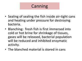 Canning
• Sealing of sealing the fish inside air-tight cans
and heating under pressure for destroying
bacteria.
• Blanching: fresh fish is first immersed into
cold or hot brine for shrinkage of tissues,
gases will be released, bacterial population
will be reduced and inhibited enzymatic
activity.
• The blanched material is stored in cans
 