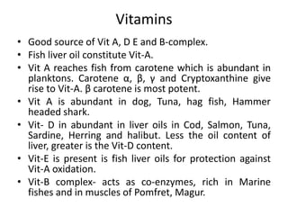 Vitamins
• Good source of Vit A, D E and B-complex.
• Fish liver oil constitute Vit-A.
• Vit A reaches fish from carotene which is abundant in
planktons. Carotene α, β, γ and Cryptoxanthine give
rise to Vit-A. β carotene is most potent.
• Vit A is abundant in dog, Tuna, hag fish, Hammer
headed shark.
• Vit- D in abundant in liver oils in Cod, Salmon, Tuna,
Sardine, Herring and halibut. Less the oil content of
liver, greater is the Vit-D content.
• Vit-E is present is fish liver oils for protection against
Vit-A oxidation.
• Vit-B complex- acts as co-enzymes, rich in Marine
fishes and in muscles of Pomfret, Magur.
 