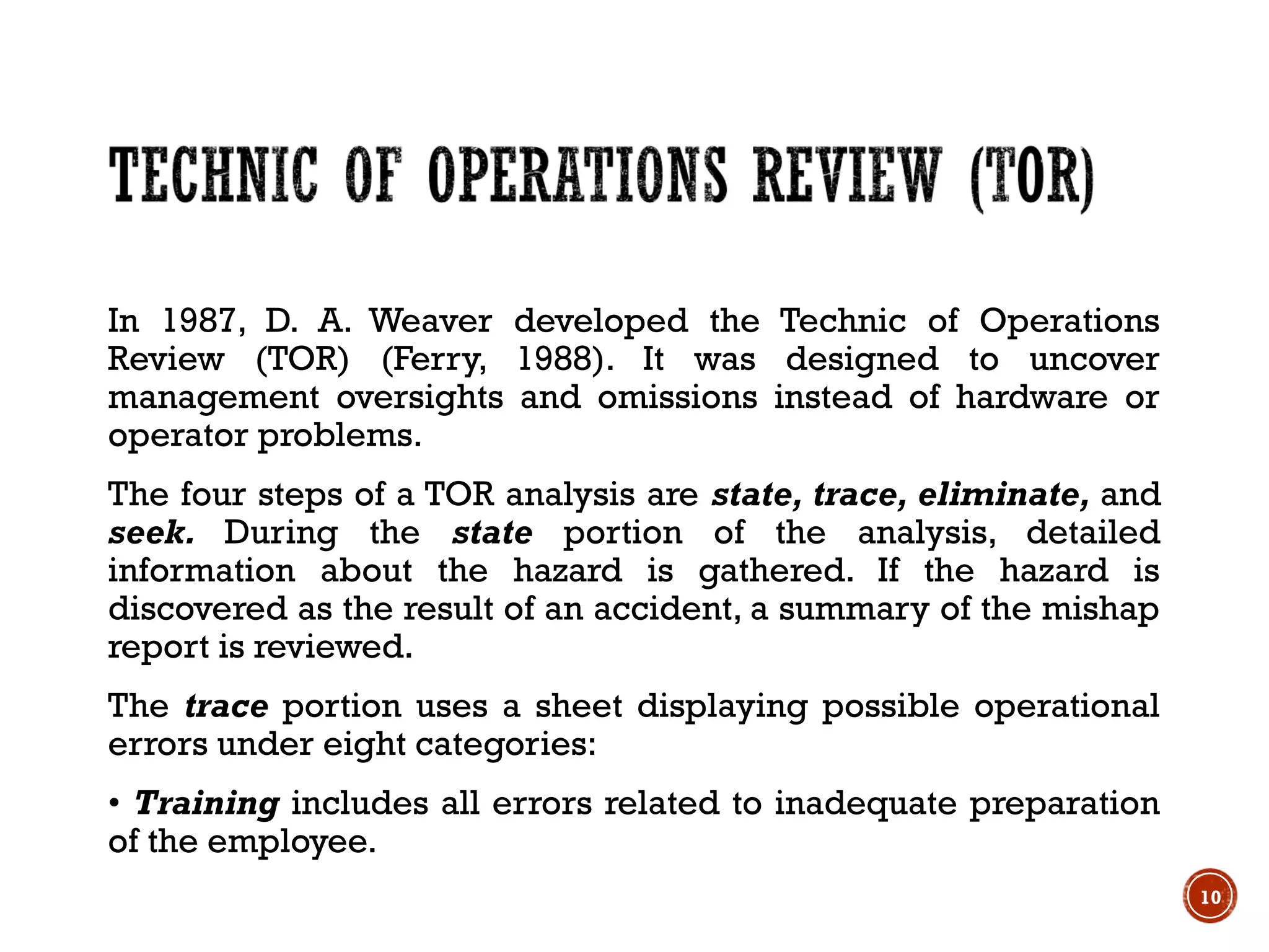 In 1987, D. A. Weaver developed the Technic of Operations
Review (TOR) (Ferry, 1988). It was designed to uncover
management oversights and omissions instead of hardware or
operator problems.
The four steps of a TOR analysis are state, trace, eliminate, and
seek. During the state portion of the analysis, detailed
information about the hazard is gathered. If the hazard is
discovered as the result of an accident, a summary of the mishap
report is reviewed.
The trace portion uses a sheet displaying possible operational
errors under eight categories:
• Training includes all errors related to inadequate preparation
of the employee.
10
 